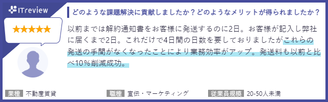 以前までは解約通知書をお客様に発送するのに2日。お客様が記入し弊社に届くまで2日。これだけで4日間の日数を要しておりましたがこれらの発送の手間がなくなったことにより業務効率がアップ。発送料も以前と比
10%削減成功。